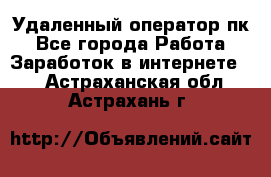 Удаленный оператор пк - Все города Работа » Заработок в интернете   . Астраханская обл.,Астрахань г.